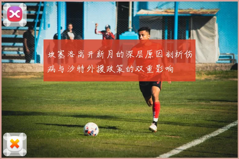 坎塞洛离开新月的深层原因剖析伤病与沙特外援政策的双重影响
