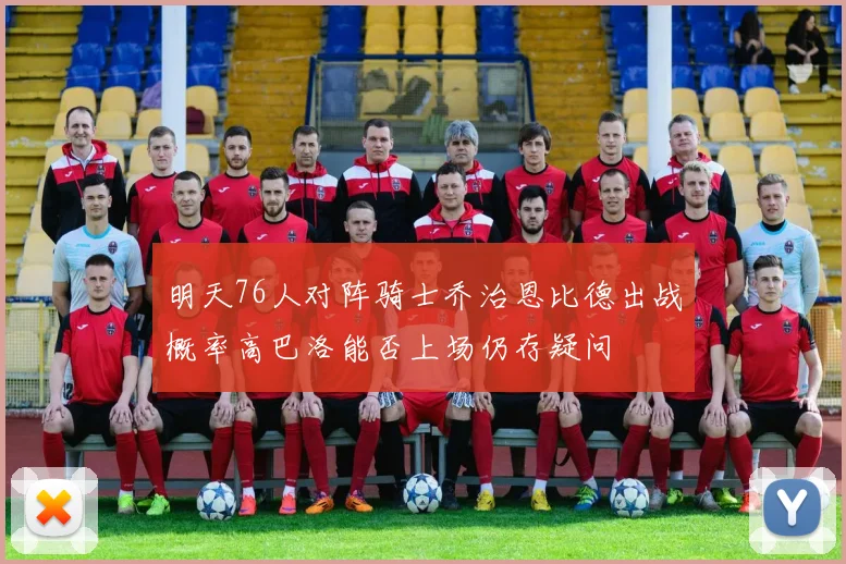 明天76人对阵骑士乔治恩比德出战概率高巴洛能否上场仍存疑问