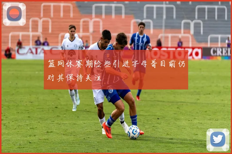 篮网休赛期险些引进字母哥目前仍对其保持关注