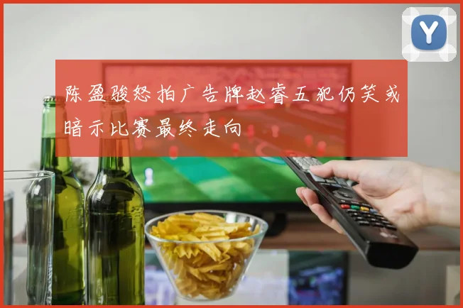 陈盈骏怒拍广告牌赵睿五犯仍笑或暗示比赛最终走向