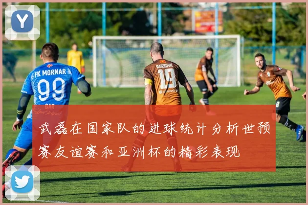 武磊在国家队的进球统计分析世预赛友谊赛和亚洲杯的精彩表现
