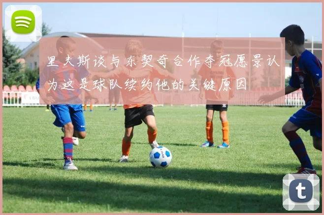 里夫斯谈与东契奇合作夺冠愿景认为这是球队续约他的关键原因