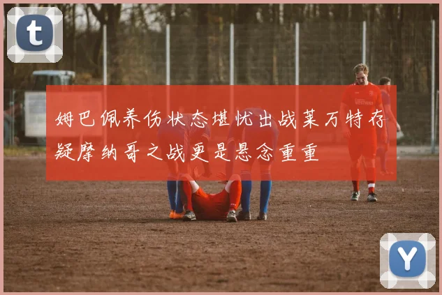 姆巴佩养伤状态堪忧出战莱万特存疑摩纳哥之战更是悬念重重