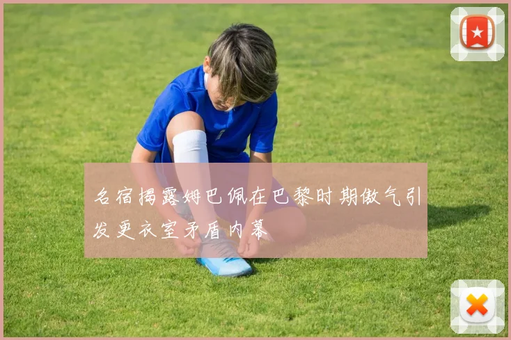 名宿揭露姆巴佩在巴黎时期傲气引发更衣室矛盾内幕