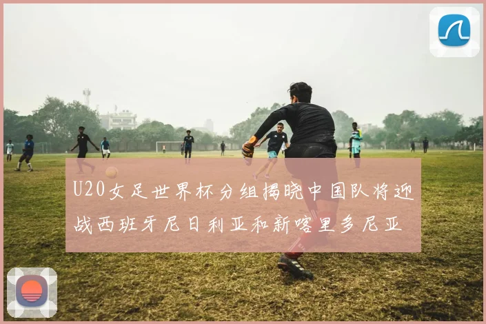 U20女足世界杯分组揭晓中国队将迎战西班牙尼日利亚和新喀里多尼亚