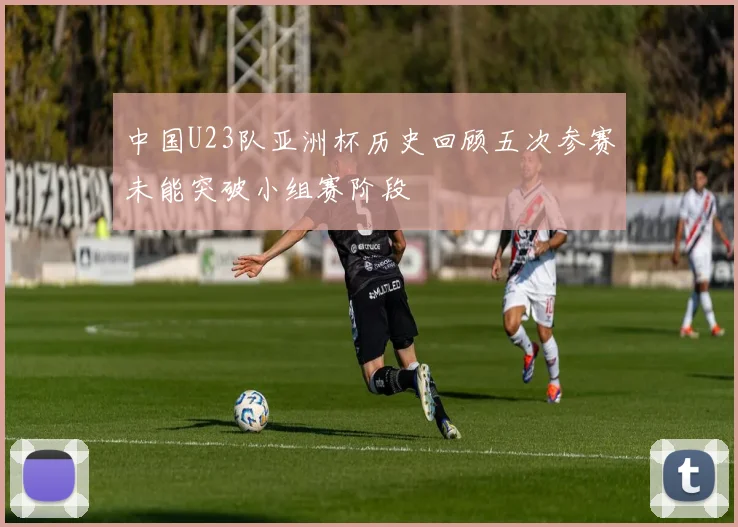 中国U23队亚洲杯历史回顾五次参赛未能突破小组赛阶段
