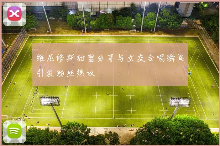 维尼修斯甜蜜分享与女友合唱瞬间引发粉丝热议