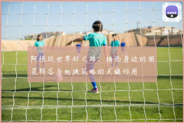 阿根廷世界杯之路：梅西身边的明星阵容与轮换策略的关键作用