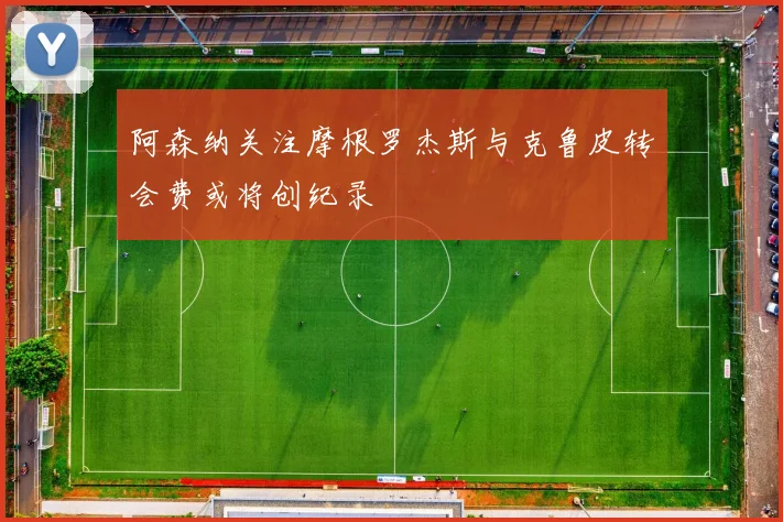 阿森纳关注摩根罗杰斯与克鲁皮转会费或将创纪录
