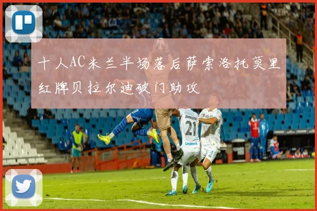 十人AC米兰半场落后萨索洛托莫里红牌贝拉尔迪破门助攻