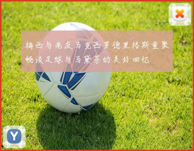 梅西与老友马克西罗德里格斯重聚畅谈足球与马黛茶的美好回忆