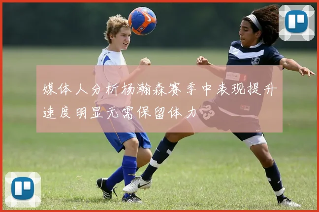 媒体人分析杨瀚森赛季中表现提升速度明显无需保留体力