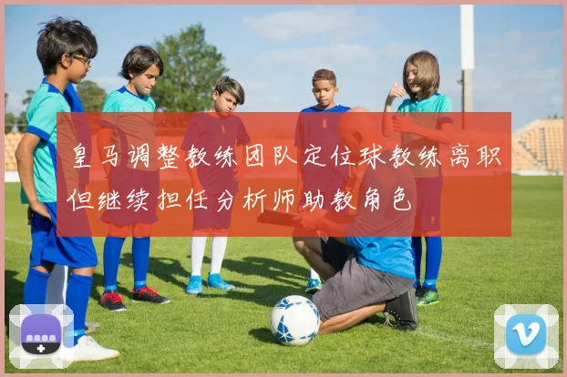 皇马调整教练团队定位球教练离职但继续担任分析师助教角色