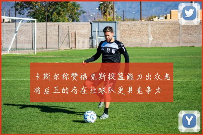 卡斯尔称赞福克斯投篮能力出众老将后卫的存在让球队更具竞争力