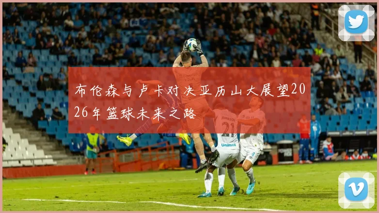 布伦森与卢卡对决亚历山大展望2026年篮球未来之路
