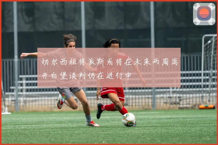 切尔西租将派斯或将在未来两周离开白堡谈判仍在进行中